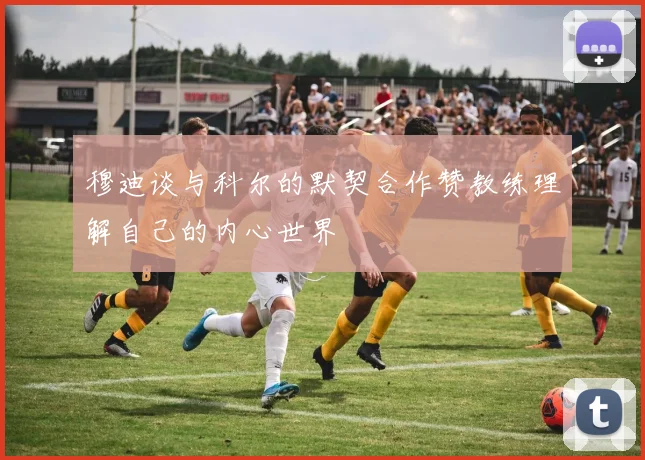 穆迪谈与科尔的默契合作赞教练理解自己的内心世界