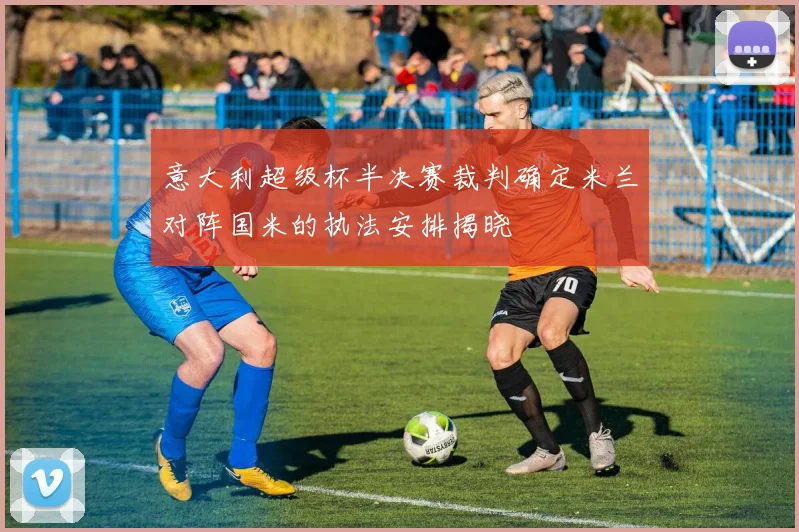 意大利超级杯半决赛裁判确定米兰对阵国米的执法安排揭晓