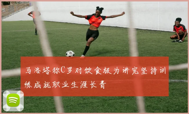 马洛塔称C罗对饮食极为讲究坚持训练成就职业生涯长青