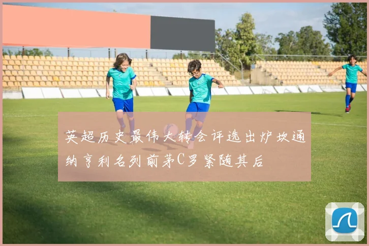 英超历史最伟大转会评选出炉坎通纳亨利名列前茅C罗紧随其后