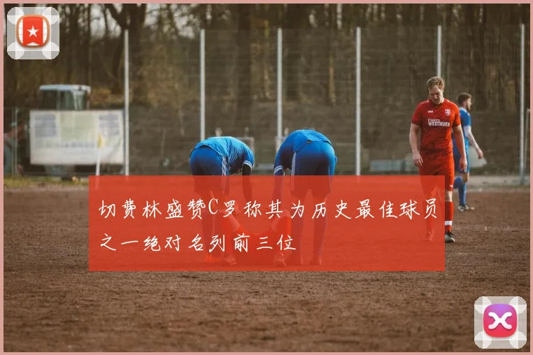切费林盛赞C罗称其为历史最佳球员之一绝对名列前三位