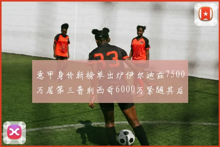 意甲身价新榜单出炉伊尔迪兹7500万居第三普利西奇6000万紧随其后
