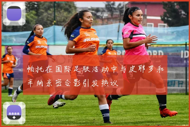 帕托在国际足联活动中与皮耶罗和辛纳亲密合影引发热议
