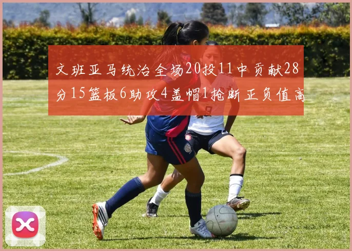 文班亚马统治全场20投11中贡献28分15篮板6助攻4盖帽1抢断正负值高达32