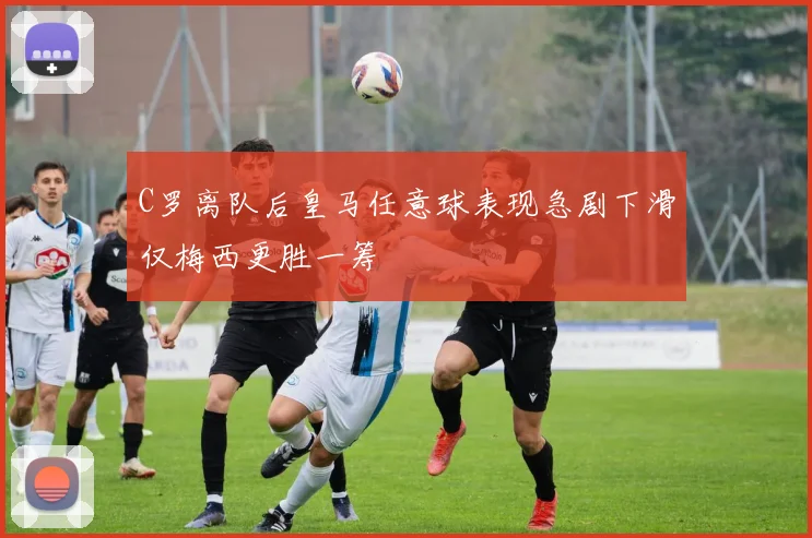 C罗离队后皇马任意球表现急剧下滑仅梅西更胜一筹