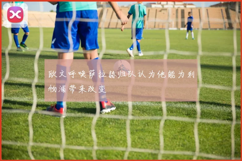 欧文呼唤萨拉赫归队认为他能为利物浦带来改变