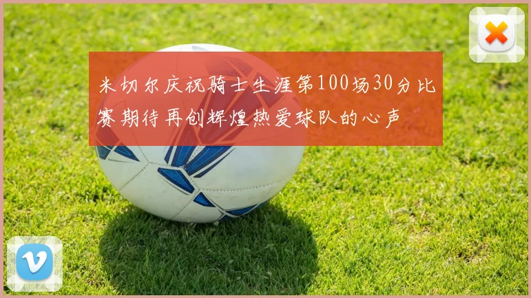 米切尔庆祝骑士生涯第100场30分比赛期待再创辉煌热爱球队的心声