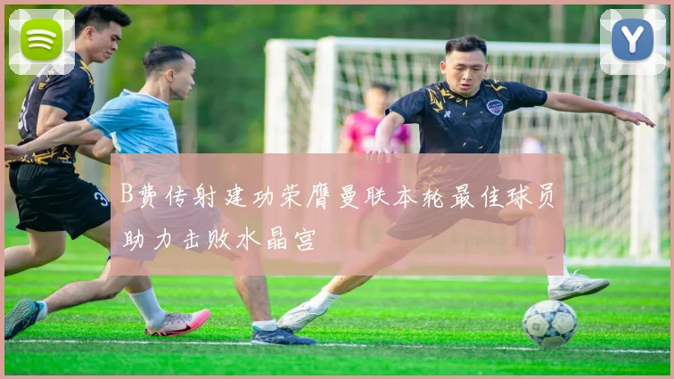 B费传射建功荣膺曼联本轮最佳球员助力击败水晶宫