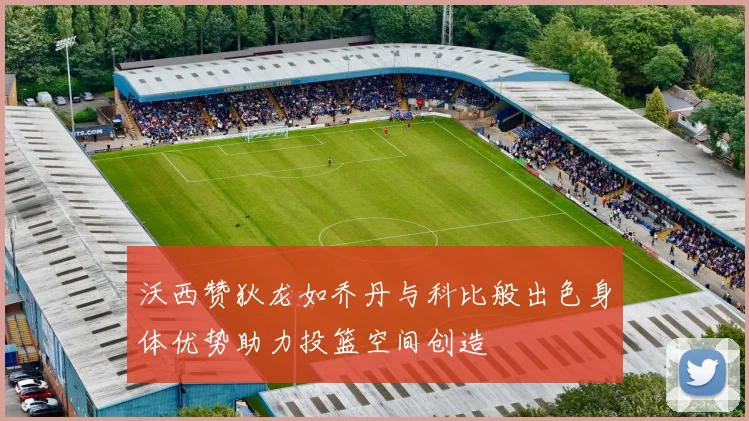 沃西赞狄龙如乔丹与科比般出色身体优势助力投篮空间创造