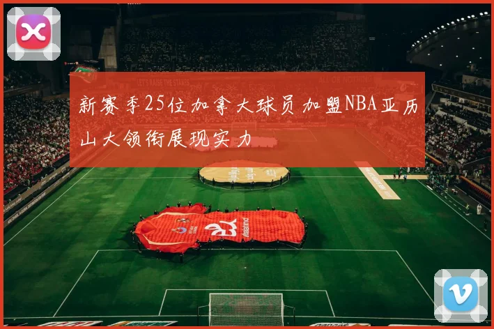 新赛季25位加拿大球员加盟NBA亚历山大领衔展现实力