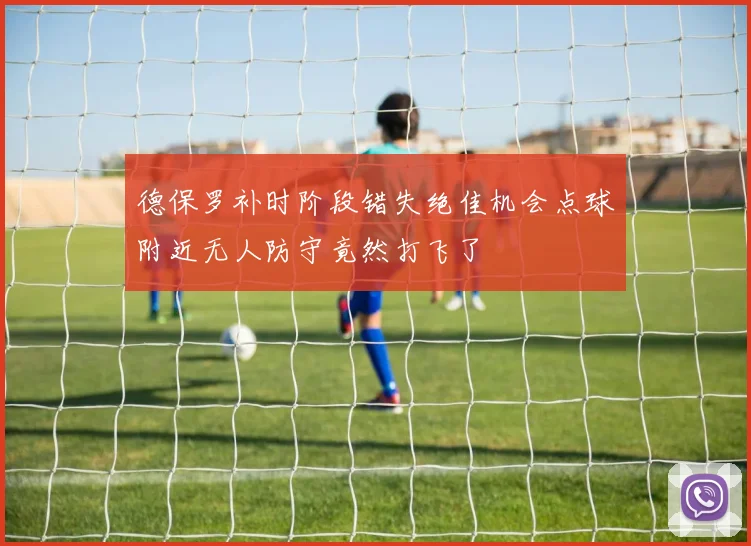 德保罗补时阶段错失绝佳机会点球附近无人防守竟然打飞了