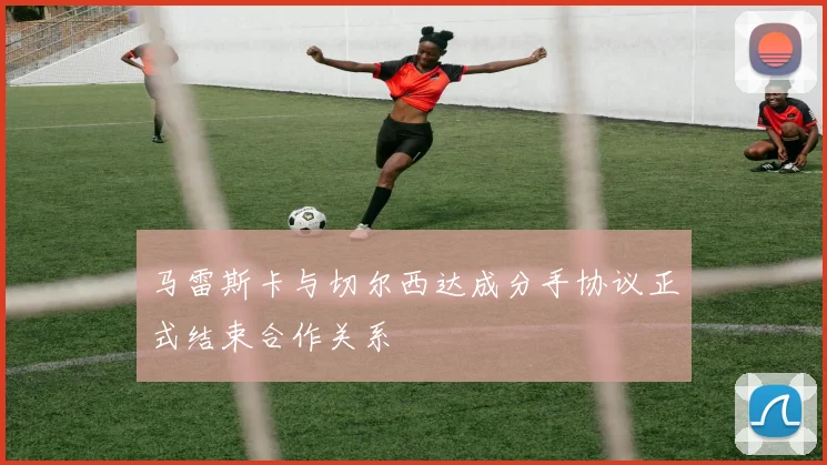 马雷斯卡与切尔西达成分手协议正式结束合作关系