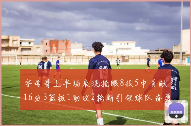 字母哥上半场表现抢眼8投5中贡献16分3篮板1助攻2抢断引领球队奋勇争先