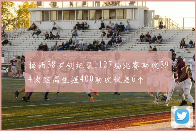 梅西38岁创纪录1127场比赛助攻394次距离生涯400助攻仅差6个