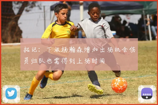 拓记：下放杨瀚森增加出场机会伤员归队也需得到上场时间