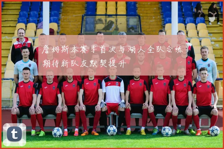 詹姆斯本赛季首次与湖人全队合练期待新队友默契提升
