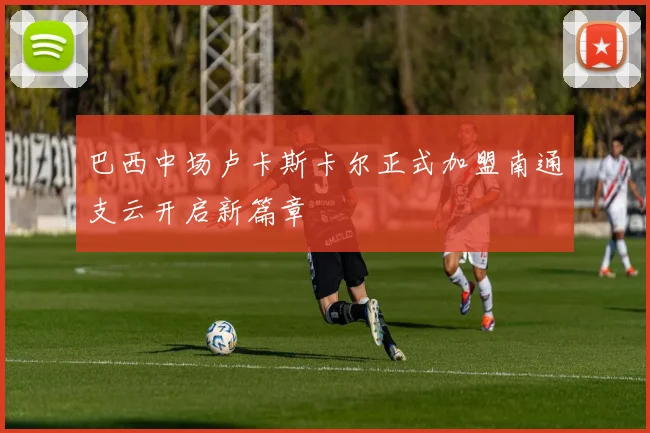 巴西中场卢卡斯卡尔正式加盟南通支云开启新篇章