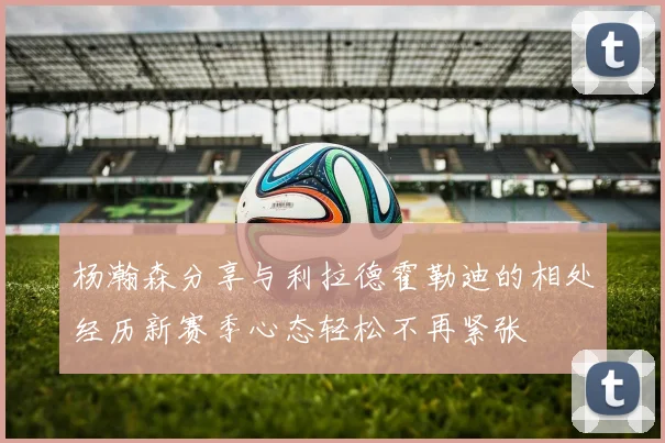 杨瀚森分享与利拉德霍勒迪的相处经历新赛季心态轻松不再紧张