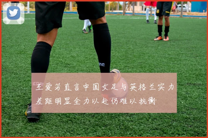 王爱芳直言中国女足与英格兰实力差距明显全力以赴仍难以抗衡