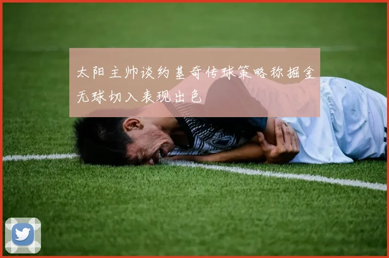 太阳主帅谈约基奇传球策略称掘金无球切入表现出色