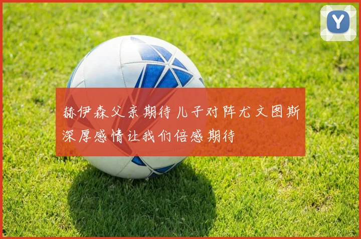 赫伊森父亲期待儿子对阵尤文图斯深厚感情让我们倍感期待