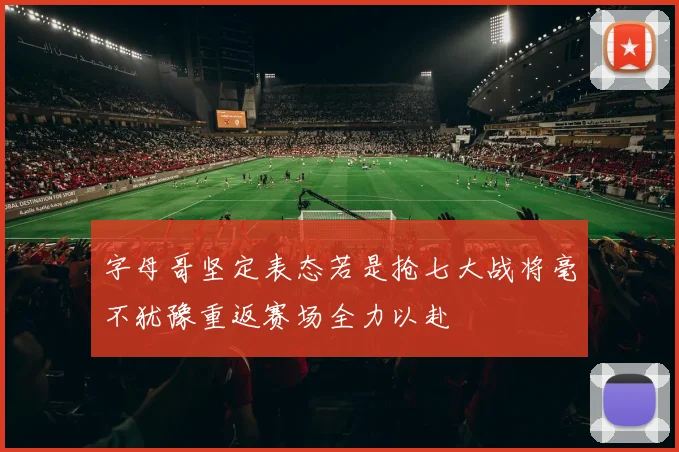 字母哥坚定表态若是抢七大战将毫不犹豫重返赛场全力以赴