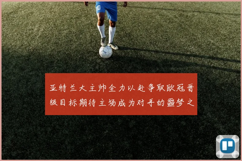 亚特兰大主帅全力以赴争取欧冠晋级目标期待主场成为对手的噩梦之地