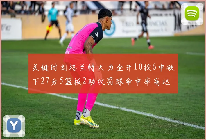 关键时刻格兰特火力全开10投6中砍下27分5篮板2助攻罚球命中率高达857