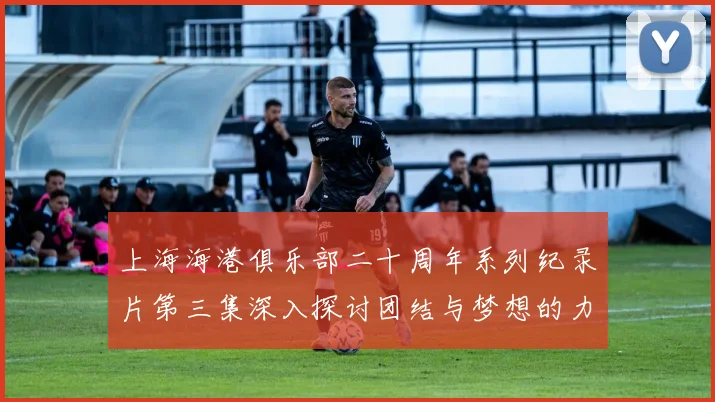 上海海港俱乐部二十周年系列纪录片第三集深入探讨团结与梦想的力量
