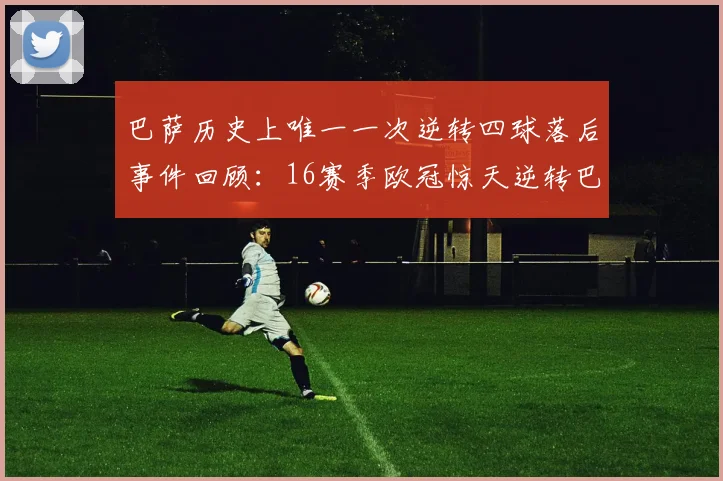 巴萨历史上唯一一次逆转四球落后事件回顾：16赛季欧冠惊天逆转巴黎