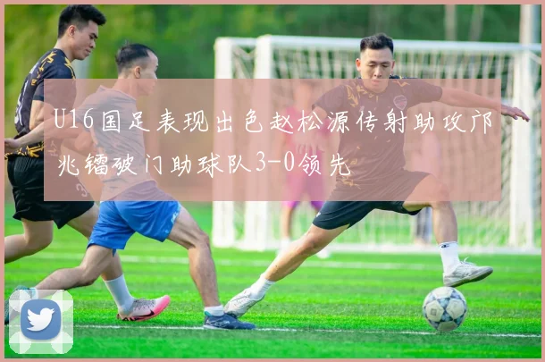 U16国足表现出色赵松源传射助攻邝兆镭破门助球队3-0领先