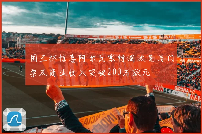 国王杯惊喜阿尔瓦塞特淘汰皇马门票及商业收入突破200万欧元