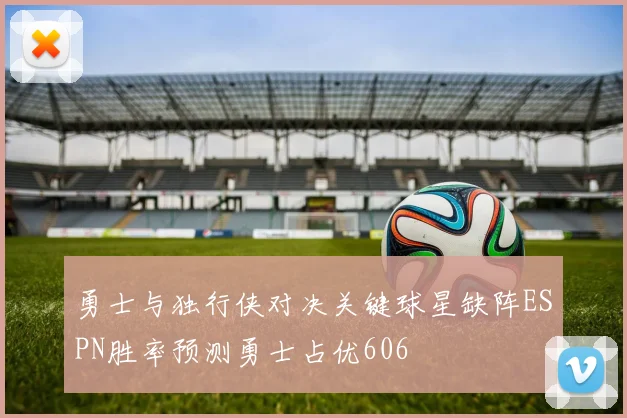 勇士与独行侠对决关键球星缺阵ESPN胜率预测勇士占优606