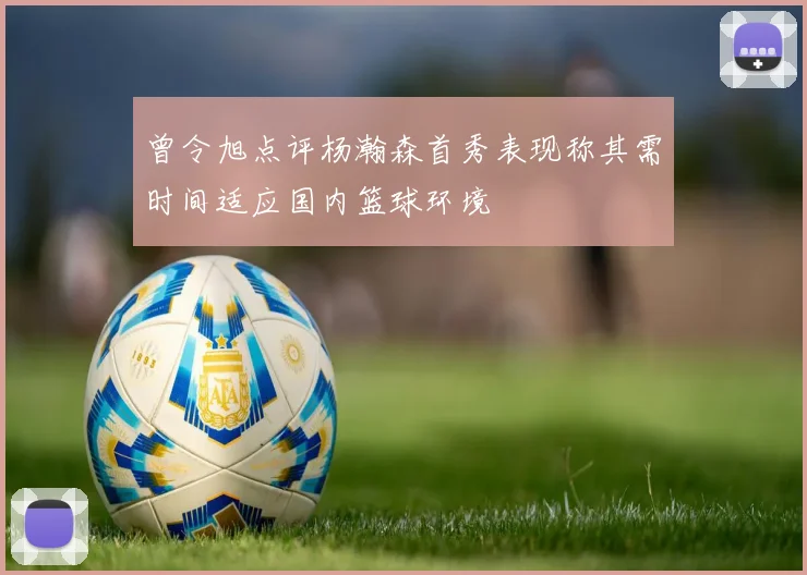 曾令旭点评杨瀚森首秀表现称其需时间适应国内篮球环境