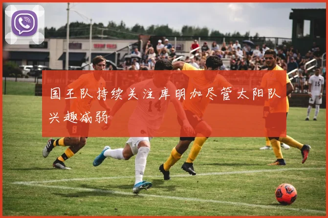 国王队持续关注库明加尽管太阳队兴趣减弱