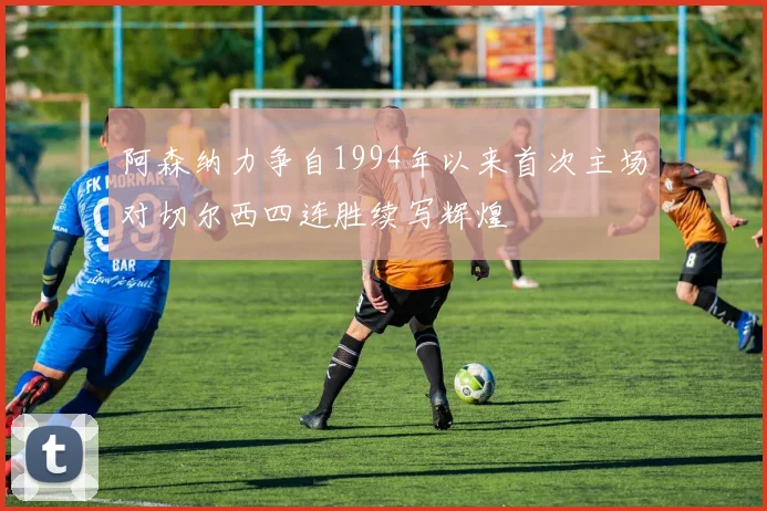阿森纳力争自1994年以来首次主场对切尔西四连胜续写辉煌