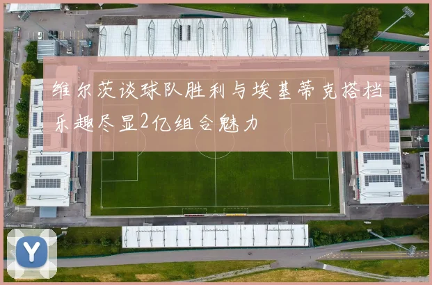 维尔茨谈球队胜利与埃基蒂克搭档乐趣尽显2亿组合魅力