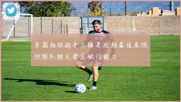李国旭称战平三镇是近期最佳表现但球队缺乏禁区破门能力