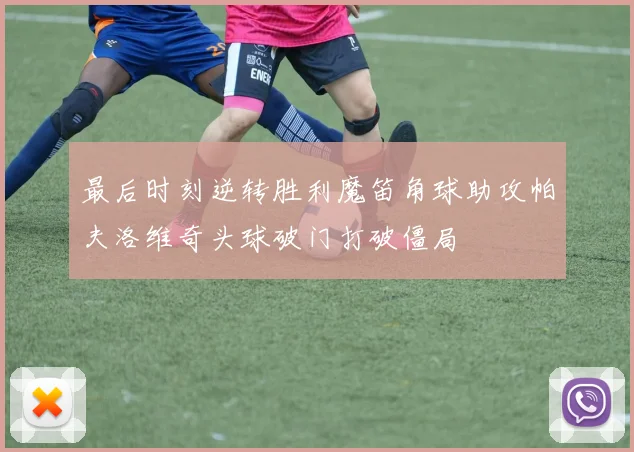 最后时刻逆转胜利魔笛角球助攻帕夫洛维奇头球破门打破僵局