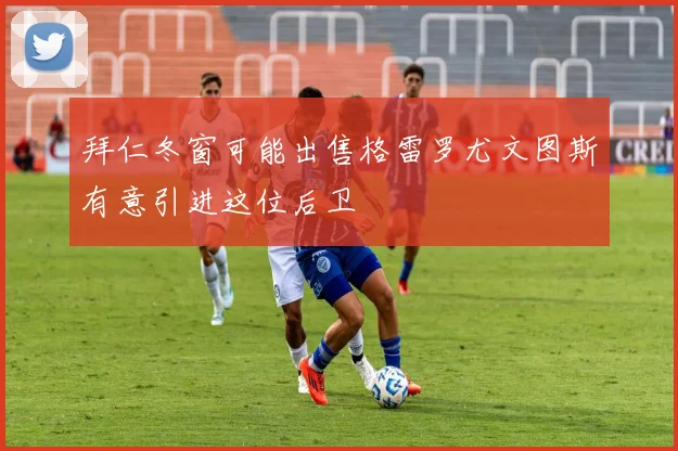 拜仁冬窗可能出售格雷罗尤文图斯有意引进这位后卫