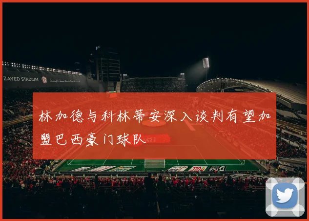 林加德与科林蒂安深入谈判有望加盟巴西豪门球队