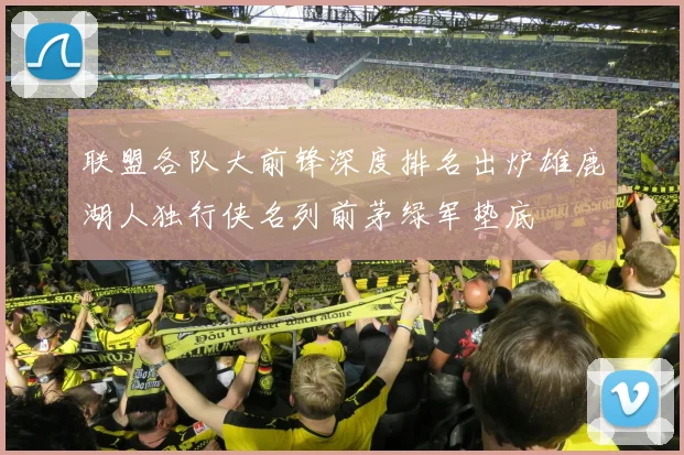 联盟各队大前锋深度排名出炉雄鹿湖人独行侠名列前茅绿军垫底