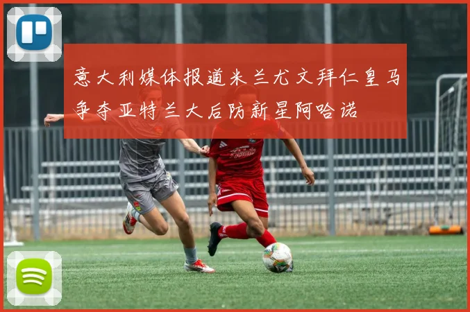 意大利媒体报道米兰尤文拜仁皇马争夺亚特兰大后防新星阿哈诺
