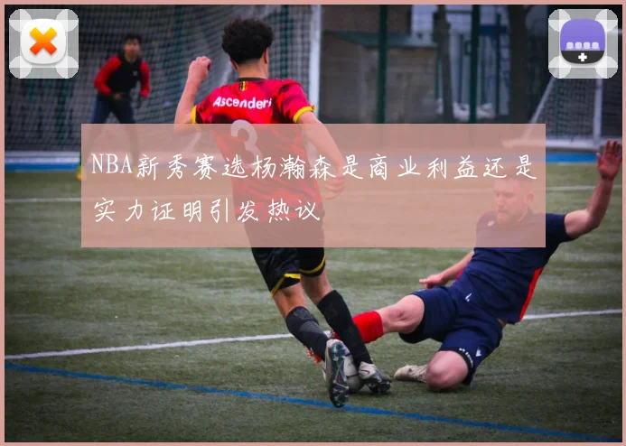 NBA新秀赛选杨瀚森是商业利益还是实力证明引发热议